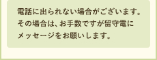 電話に出られない場合がございます。その場合は、お手数ですが留守電にメッセージをお願いします。